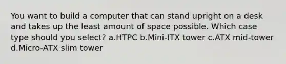 You want to build a computer that can stand upright on a desk and takes up the least amount of space possible. Which case type should you select? a.HTPC b.Mini-ITX tower c.ATX mid-tower d.Micro-ATX slim tower