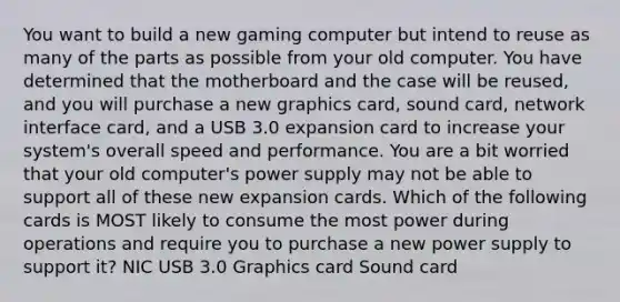 You want to build a new gaming computer but intend to reuse as many of the parts as possible from your old computer. You have determined that the motherboard and the case will be reused, and you will purchase a new graphics card, sound card, network interface card, and a USB 3.0 expansion card to increase your system's overall speed and performance. You are a bit worried that your old computer's power supply may not be able to support all of these new expansion cards. Which of the following cards is MOST likely to consume the most power during operations and require you to purchase a new power supply to support it? NIC USB 3.0 Graphics card Sound card