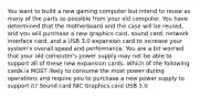 You want to build a new gaming computer but intend to reuse as many of the parts as possible from your old computer. You have determined that the motherboard and the case will be reused, and you will purchase a new graphics card, sound card, network interface card, and a USB 3.0 expansion card to increase your system's overall speed and performance. You are a bit worried that your old computer's power supply may not be able to support all of these new expansion cards. Which of the following cards is MOST likely to consume the most power during operations and require you to purchase a new power supply to support it? Sound card NIC Graphics card USB 3.0