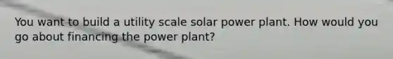 You want to build a utility scale solar power plant. How would you go about financing the power plant?