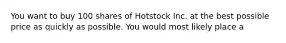 You want to buy 100 shares of Hotstock Inc. at the best possible price as quickly as possible. You would most likely place a