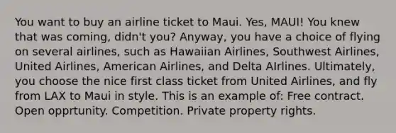 You want to buy an airline ticket to Maui. Yes, MAUI! You knew that was coming, didn't you? Anyway, you have a choice of flying on several airlines, such as Hawaiian Airlines, Southwest Airlines, United Airlines, American Airlines, and Delta AIrlines. Ultimately, you choose the nice first class ticket from United Airlines, and fly from LAX to Maui in style. This is an example of: Free contract. Open opprtunity. Competition. Private property rights.