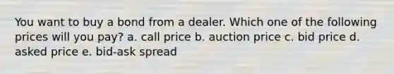 You want to buy a bond from a dealer. Which one of the following prices will you pay? a. call price b. auction price c. bid price d. asked price e. bid-ask spread