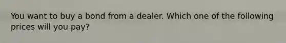 You want to buy a bond from a dealer. Which one of the following prices will you pay?