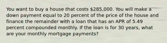 You want to buy a house that costs 285,000. You will make a down payment equal to 20 percent of the price of the house and finance the remainder with a loan that has an APR of 5.49 percent compounded monthly. If the loan is for 30 years, what are your monthly mortgage payments?