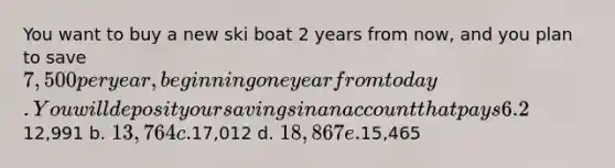 You want to buy a new ski boat 2 years from now, and you plan to save 7,500 per year, beginning one year from today. You will deposit your savings in an account that pays 6.2% interest. How much will you have just after you make the 2nd deposit, 2 years from now? Answers: a.12,991 b. 13,764 c.17,012 d. 18,867 e.15,465