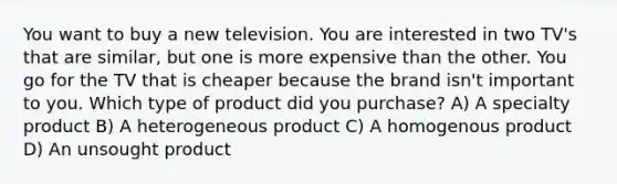 You want to buy a new television. You are interested in two TV's that are similar, but one is more expensive than the other. You go for the TV that is cheaper because the brand isn't important to you. Which type of product did you purchase? A) A specialty product B) A heterogeneous product C) A homogenous product D) An unsought product