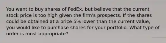 You want to buy shares of FedEx, but believe that the current stock price is too high given the firm's prospects. If the shares could be obtained at a price 5% lower than the current value, you would like to purchase shares for your portfolio. What type of order is most appropriate?