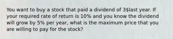 You want to buy a stock that paid a dividend of 3last year. If your required rate of return is 10% and you know the dividend will grow by 5% per year, what is the maximum price that you are willing to pay for the stock?