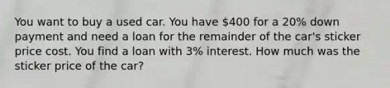 You want to buy a used car. You have 400 for a 20% down payment and need a loan for the remainder of the car's sticker price cost. You find a loan with 3% interest. How much was the sticker price of the car?