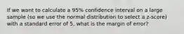 If we want to calculate a 95% confidence interval on a large sample (so we use the normal distribution to select a z-score) with a standard error of 5, what is the margin of error?