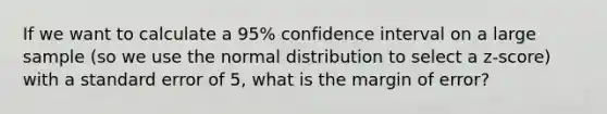 If we want to calculate a 95% confidence interval on a large sample (so we use the normal distribution to select a z-score) with a standard error of 5, what is the margin of error?