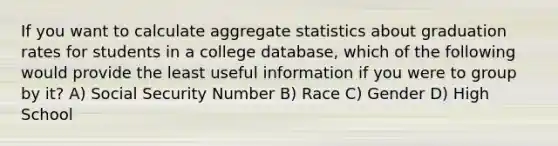 If you want to calculate aggregate statistics about graduation rates for students in a college database, which of the following would provide the least useful information if you were to group by it? A) Social Security Number B) Race C) Gender D) High School