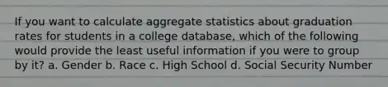 If you want to calculate aggregate statistics about graduation rates for students in a college database, which of the following would provide the least useful information if you were to group by it? a. Gender b. Race c. High School d. Social Security Number