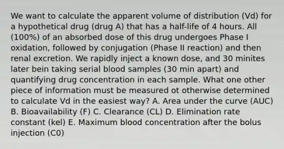 We want to calculate the apparent volume of distribution (Vd) for a hypothetical drug (drug A) that has a half-life of 4 hours. All (100%) of an absorbed dose of this drug undergoes Phase I oxidation, followed by conjugation (Phase II reaction) and then renal excretion. We rapidly inject a known dose, and 30 minites later bein taking serial blood samples (30 min apart) and quantifying drug concentration in each sample. What one other piece of information must be measured ot otherwise determined to calculate Vd in the easiest way? A. Area under the curve (AUC) B. Bioavailability (F) C. Clearance (CL) D. Elimination rate constant (kel) E. Maximum blood concentration after the bolus injection (C0)