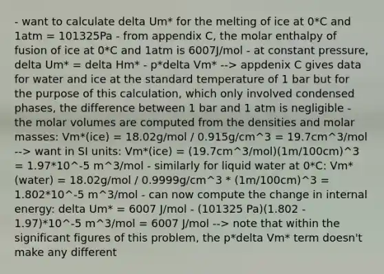 - want to calculate delta Um* for the melting of ice at 0*C and 1atm = 101325Pa - from appendix C, the molar enthalpy of fusion of ice at 0*C and 1atm is 6007J/mol - at constant pressure, delta Um* = delta Hm* - p*delta Vm* --> appdenix C gives data for water and ice at the standard temperature of 1 bar but for the purpose of this calculation, which only involved condensed phases, the difference between 1 bar and 1 atm is negligible - the molar volumes are computed from the densities and molar masses: Vm*(ice) = 18.02g/mol / 0.915g/cm^3 = 19.7cm^3/mol --> want in SI units: Vm*(ice) = (19.7cm^3/mol)(1m/100cm)^3 = 1.97*10^-5 m^3/mol - similarly for liquid water at 0*C: Vm*(water) = 18.02g/mol / 0.9999g/cm^3 * (1m/100cm)^3 = 1.802*10^-5 m^3/mol - can now compute the change in internal energy: delta Um* = 6007 J/mol - (101325 Pa)(1.802 - 1.97)*10^-5 m^3/mol = 6007 J/mol --> note that within the significant figures of this problem, the p*delta Vm* term doesn't make any different