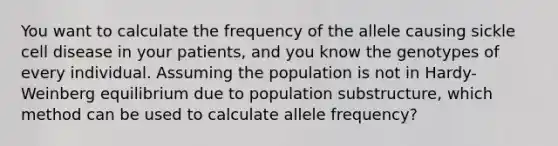 You want to calculate the frequency of the allele causing sickle cell disease in your patients, and you know the genotypes of every individual. Assuming the population is not in Hardy-Weinberg equilibrium due to population substructure, which method can be used to calculate allele frequency?