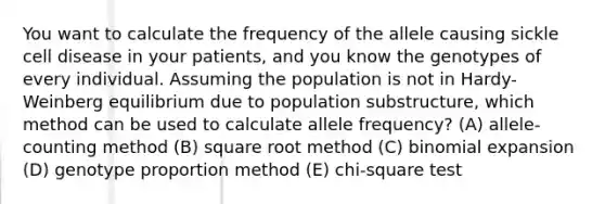 You want to calculate the frequency of the allele causing sickle cell disease in your patients, and you know the genotypes of every individual. Assuming the population is not in Hardy-Weinberg equilibrium due to population substructure, which method can be used to calculate allele frequency? (A) allele-counting method (B) square root method (C) binomial expansion (D) genotype proportion method (E) chi-square test