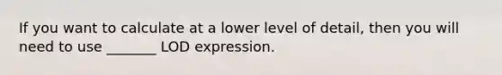 If you want to calculate at a lower level of detail, then you will need to use _______ LOD expression.