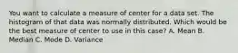 You want to calculate a measure of center for a data set. The histogram of that data was normally distributed. Which would be the best measure of center to use in this​ case? A. Mean B. Median C. Mode D. Variance