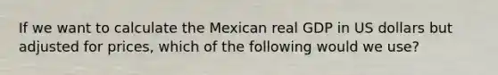 If we want to calculate the Mexican real GDP in US dollars but adjusted for prices, which of the following would we use?