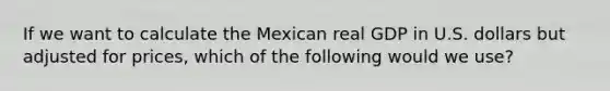 If we want to calculate the Mexican real GDP in U.S. dollars but adjusted for prices, which of the following would we use?