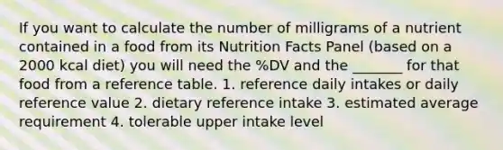 If you want to calculate the number of milligrams of a nutrient contained in a food from its Nutrition Facts Panel (based on a 2000 kcal diet) you will need the %DV and the _______ for that food from a reference table. 1. reference daily intakes or daily reference value 2. dietary reference intake 3. estimated average requirement 4. tolerable upper intake level