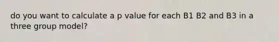 do you want to calculate a p value for each B1 B2 and B3 in a three group model?