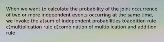 When we want to calculate the probability of the joint occurrence of two or more independent events occurring at the same time, we invoke the a)sum of independent probabilities b)addition rule c)multiplication rule d)combination of multiplication and addition rule