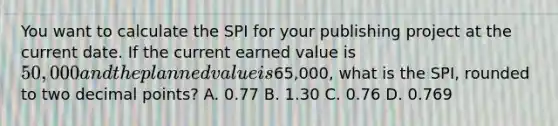 You want to calculate the SPI for your publishing project at the current date. If the current earned value is 50,000 and the planned value is65,000, what is the SPI, rounded to two decimal points? A. 0.77 B. 1.30 C. 0.76 D. 0.769