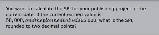 You want to calculate the SPI for your publishing project at the current date. If the current earned value is 50,000, and the planned value is65,000, what is the SPI, rounded to two decimal points?