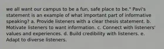 we all want our campus to be a fun, safe place to be." Pavi's statement is an example of what important part of informative speaking? a. Provide listeners with a clear thesis statement. b. Motivate listeners to want information. c. Connect with listeners' values and experiences. d. Build credibility with listeners. e. Adapt to diverse listeners.