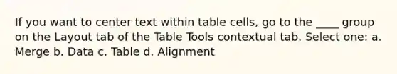 If you want to center text within table cells, go to the ____ group on the Layout tab of the Table Tools contextual tab. Select one: a. Merge b. Data c. Table d. Alignment