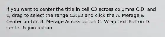 If you want to center the title in cell C3 across columns C,D, and E, drag to select the range C3:E3 and click the A. Merage & Center button B. Merage Across option C. Wrap Text Button D. center & join option