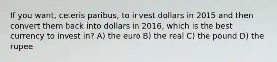 If you want, ceteris paribus, to invest dollars in 2015 and then convert them back into dollars in 2016, which is the best currency to invest in? A) the euro B) the real C) the pound D) the rupee