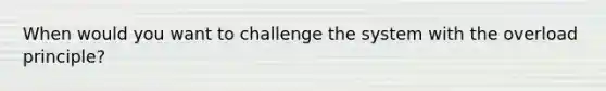 When would you want to challenge the system with the overload principle?