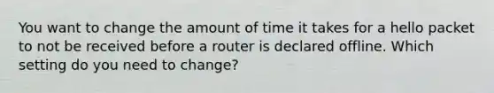 You want to change the amount of time it takes for a hello packet to not be received before a router is declared offline. Which setting do you need to change?