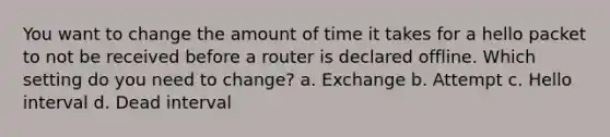 You want to change the amount of time it takes for a hello packet to not be received before a router is declared offline. Which setting do you need to change? a. Exchange b. Attempt c. Hello interval d. Dead interval