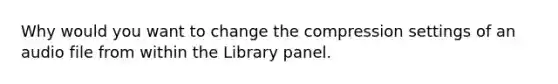 Why would you want to change the compression settings of an audio file from within the Library panel.