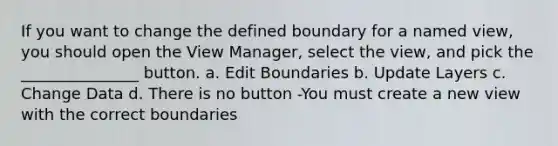 If you want to change the defined boundary for a named view, you should open the View Manager, select the view, and pick the _______________ button. a. Edit Boundaries b. Update Layers c. Change Data d. There is no button -You must create a new view with the correct boundaries