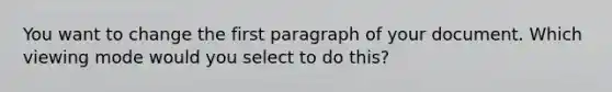 You want to change the first paragraph of your document. Which viewing mode would you select to do this?