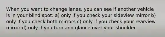 When you want to change lanes, you can see if another vehicle is in your blind spot: a) only if you check your sideview mirror b) only if you check both mirrors c) only if you check your rearview mirror d) only if you turn and glance over your shoulder