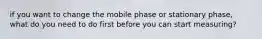 if you want to change the mobile phase or stationary phase, what do you need to do first before you can start measuring?