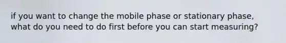 if you want to change the mobile phase or stationary phase, what do you need to do first before you can start measuring?