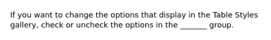 If you want to change the options that display in the Table Styles gallery, check or uncheck the options in the _______ group.