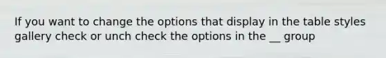 If you want to change the options that display in the table styles gallery check or unch check the options in the __ group