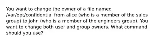 You want to change the owner of a file named /var/opt/confidential from alice (who is a member of the sales group) to john (who is a member of the engineers group). You want to change both user and group owners. What command should you use?