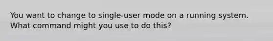 You want to change to single-user mode on a running system. What command might you use to do this?