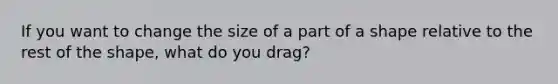 If you want to change the size of a part of a shape relative to the rest of the shape, what do you drag?