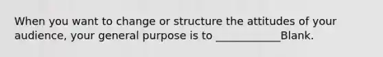 When you want to change or structure the attitudes of your audience, your general purpose is to ____________Blank.